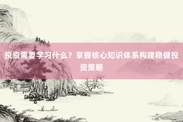 投资需要学习什么？掌握核心知识体系构建稳健投资策略