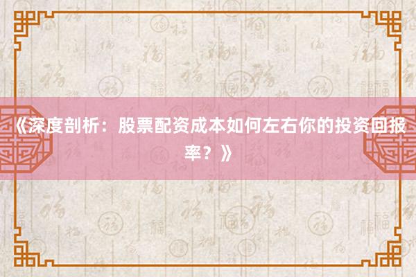 《深度剖析：股票配资成本如何左右你的投资回报率？》