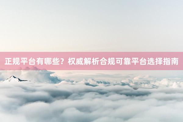 正规平台有哪些？权威解析合规可靠平台选择指南