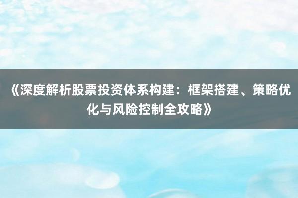 《深度解析股票投资体系构建：框架搭建、策略优化与风险控制全攻略》