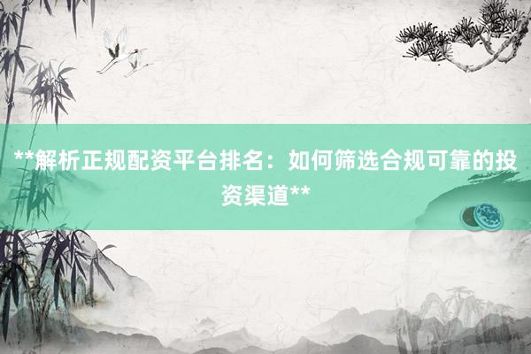 **解析正规配资平台排名：如何筛选合规可靠的投资渠道**