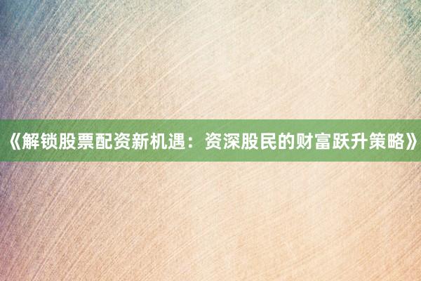 《解锁股票配资新机遇：资深股民的财富跃升策略》