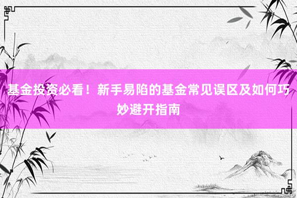 基金投资必看！新手易陷的基金常见误区及如何巧妙避开指南