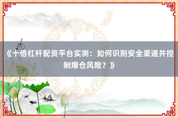 《十倍杠杆配资平台实测：如何识别安全渠道并控制爆仓风险？》