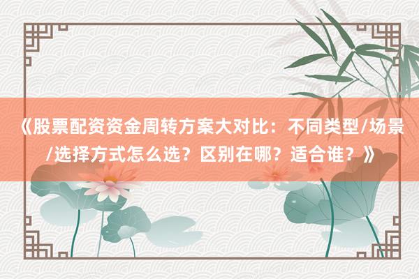 《股票配资资金周转方案大对比：不同类型/场景/选择方式怎么选？区别在哪？适合谁？》
