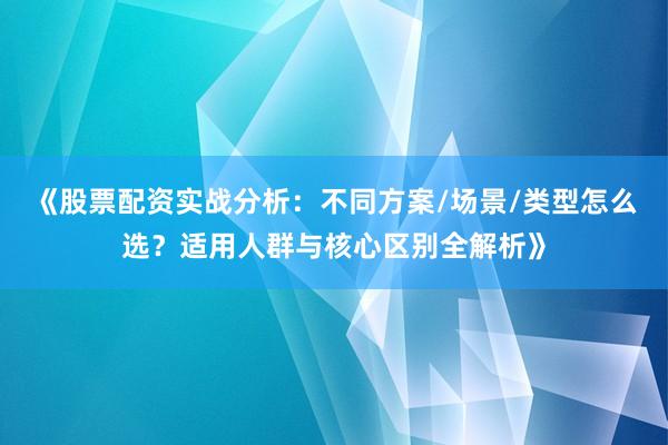 《股票配资实战分析：不同方案/场景/类型怎么选？适用人群与核心区别全解析》