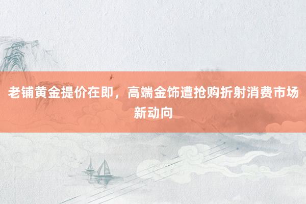 老铺黄金提价在即，高端金饰遭抢购折射消费市场新动向