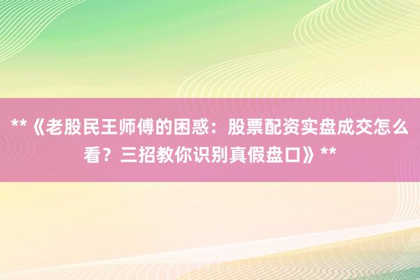 **《老股民王师傅的困惑：股票配资实盘成交怎么看？三招教你识别真假盘口》**