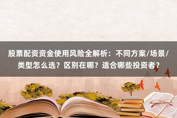 股票配资资金使用风险全解析：不同方案/场景/类型怎么选？区别在哪？适合哪些投资者？