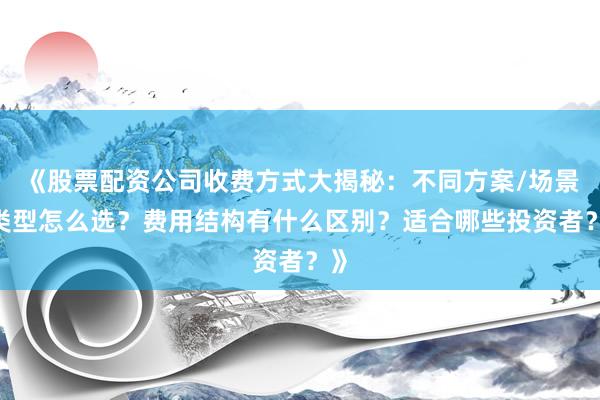 《股票配资公司收费方式大揭秘：不同方案/场景/类型怎么选？费用结构有什么区别？适合哪些投资者？》