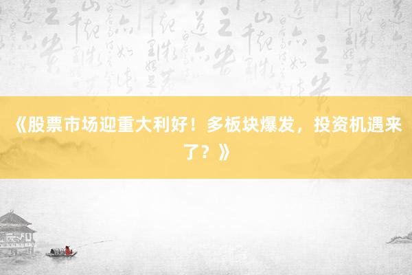《股票市场迎重大利好！多板块爆发，投资机遇来了？》