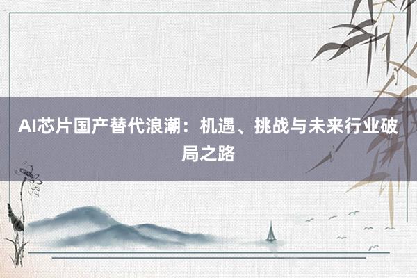 AI芯片国产替代浪潮：机遇、挑战与未来行业破局之路