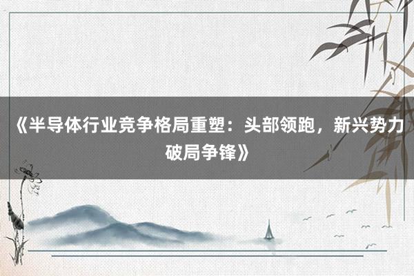 《半导体行业竞争格局重塑：头部领跑，新兴势力破局争锋》