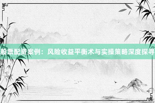 股票配资案例：风险收益平衡术与实操策略深度探寻