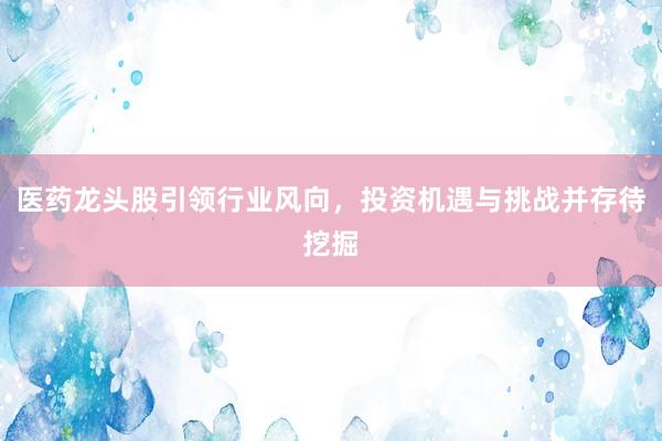 医药龙头股引领行业风向，投资机遇与挑战并存待挖掘