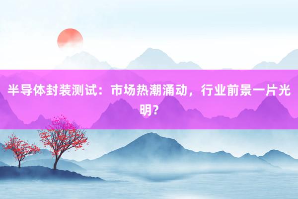 半导体封装测试：市场热潮涌动，行业前景一片光明？