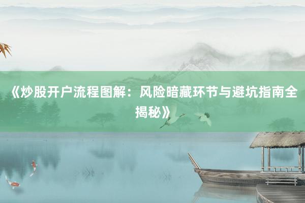 《炒股开户流程图解：风险暗藏环节与避坑指南全揭秘》