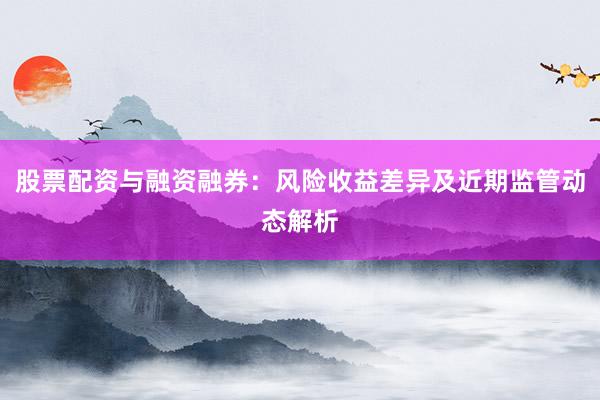 股票配资与融资融券：风险收益差异及近期监管动态解析