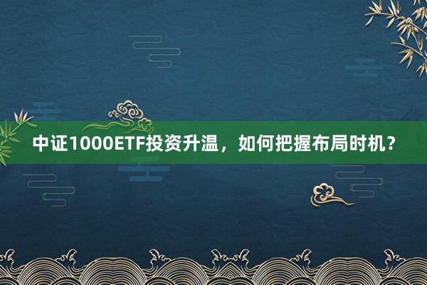 中证1000ETF投资升温，如何把握布局时机？