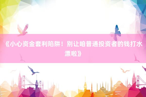 《小心资金套利陷阱！别让咱普通投资者的钱打水漂啦》