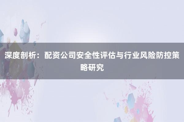 深度剖析：配资公司安全性评估与行业风险防控策略研究