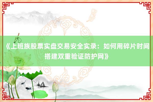 《上班族股票实盘交易安全实录：如何用碎片时间搭建双重验证防护网》