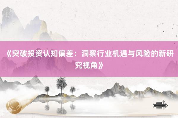 《突破投资认知偏差：洞察行业机遇与风险的新研究视角》