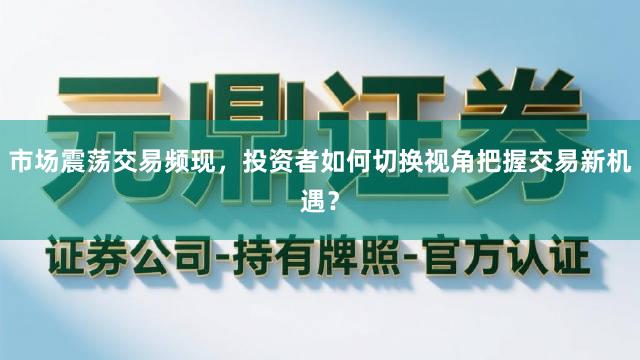 市场震荡交易频现，投资者如何切换视角把握交易新机遇？