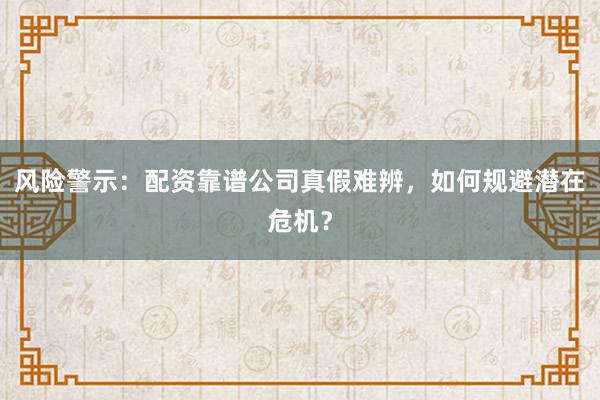 风险警示：配资靠谱公司真假难辨，如何规避潜在危机？