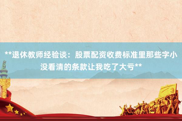 **退休教师经验谈：股票配资收费标准里那些字小没看清的条款让我吃了大亏**
