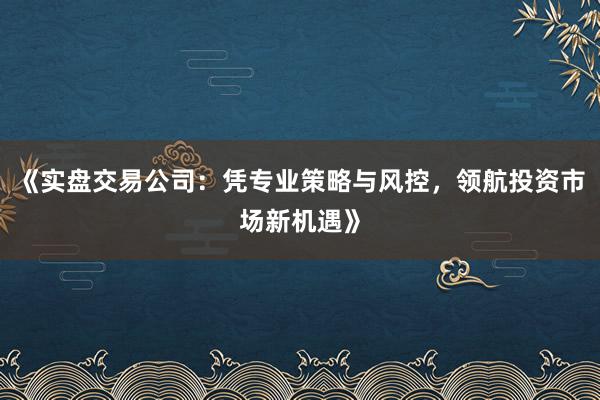 《实盘交易公司：凭专业策略与风控，领航投资市场新机遇》