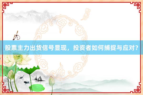 股票主力出货信号显现，投资者如何捕捉与应对？