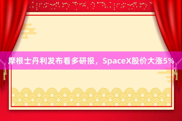 摩根士丹利发布看多研报，SpaceX股价大涨5%