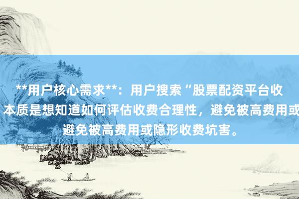 **用户核心需求**：用户搜索“股票配资平台收费怎么样”时，本质是想知道如何评估收费合理性，避免被高费用或隐形收费坑害。