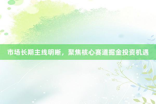 市场长期主线明晰，聚焦核心赛道掘金投资机遇