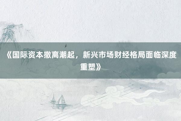 《国际资本撤离潮起，新兴市场财经格局面临深度重塑》