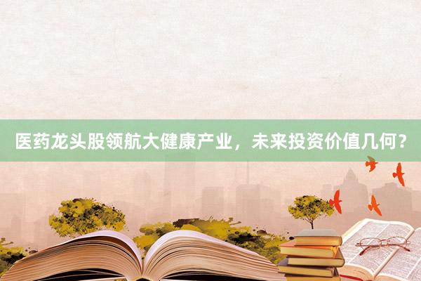 医药龙头股领航大健康产业，未来投资价值几何？