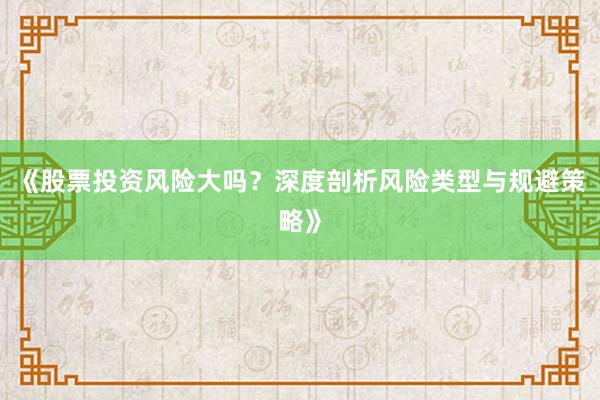 《股票投资风险大吗？深度剖析风险类型与规避策略》