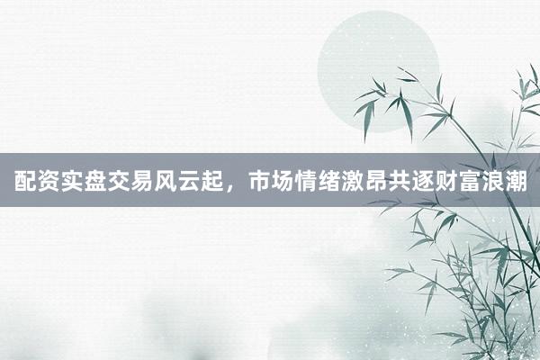 配资实盘交易风云起，市场情绪激昂共逐财富浪潮