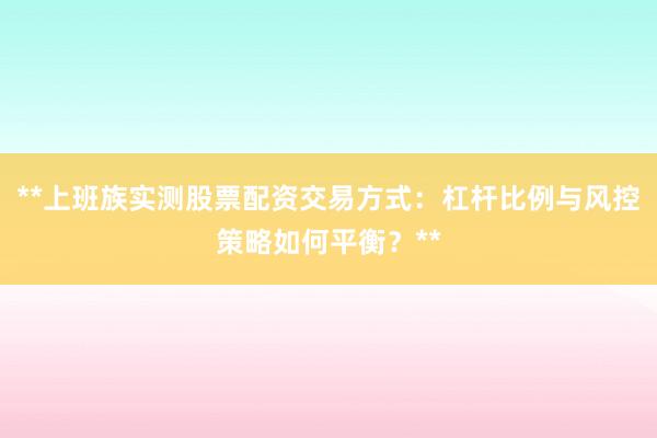 **上班族实测股票配资交易方式：杠杆比例与风控策略如何平衡？**