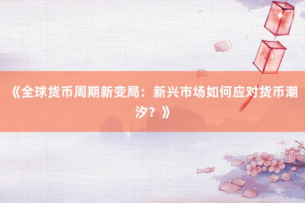 《全球货币周期新变局：新兴市场如何应对货币潮汐？》