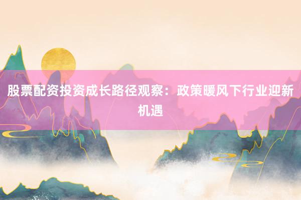 股票配资投资成长路径观察：政策暖风下行业迎新机遇