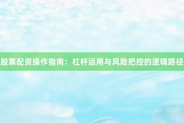 股票配资操作指南：杠杆运用与风险把控的逻辑路径
