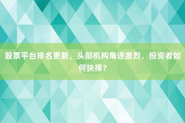股票平台排名更新，头部机构角逐激烈，投资者如何抉择？