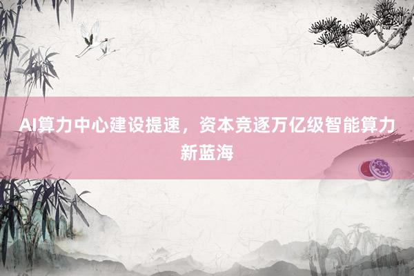 AI算力中心建设提速，资本竞逐万亿级智能算力新蓝海