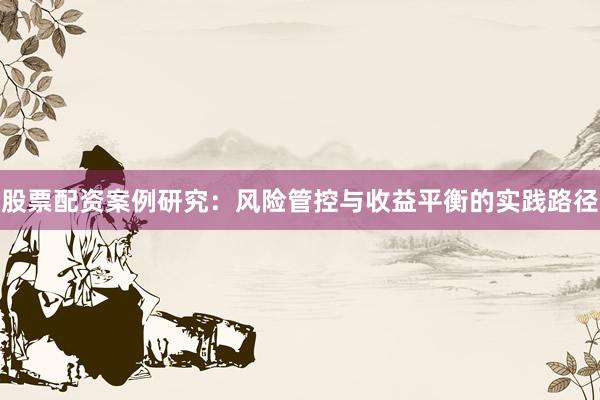 股票配资案例研究：风险管控与收益平衡的实践路径