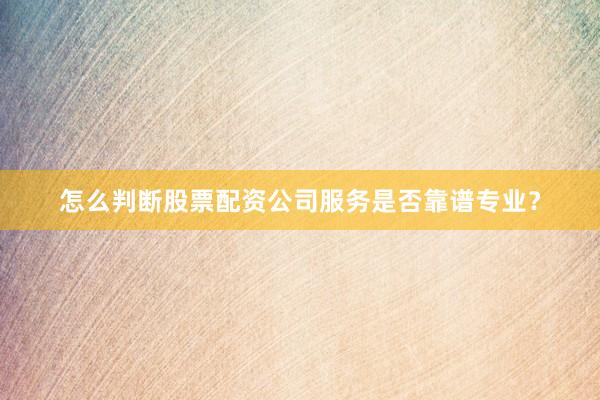 怎么判断股票配资公司服务是否靠谱专业？